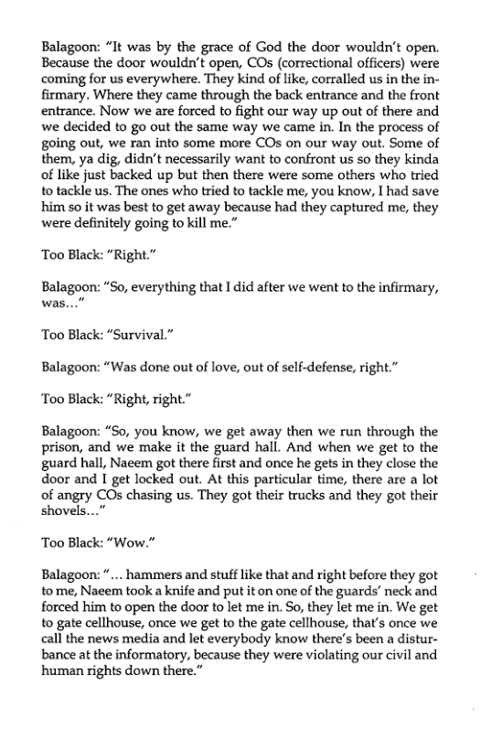 Balagoon: “It was by the grace of God the door wouldn’t open. Because the door wouldn’t open, COs (correctional officers) were coming for us everywhere. They kind of like, corralled us in the in- firmary. Where they came through the back entrance and the front entrance. Now we are forced to fight our way up out of there and we decided to go out the same way we came in. In the process of going out, we ran into some more COs on our way out. Some of them, ya dig, didn’t necessarily want to confront us so they kinda of like just backed up but then there were some others who tried to tackle us. The ones who tried to tackle me, you know, I had save him so it was best to get away because had they captured me, they were definitely going to kill me.”  ‘Too Black: “Right.”  Balagoon: “So, everything that I did after we went to the infirmary, was...”  Too Black: “Survival.” Balagoon: “Was done out of love, out of self-defense, right.” ‘Too Black: “Right, right.”  Balagoon: “So, you know, we get away then we run through the prison, and we make it the guard hall. And when we get to the guard hall, Naeem got there first and once he ges in they close the door and I get locked out. At this particular time, there are a lot of angry COs chasing us. They got their trucks and they got their shovels...”  Too Black: “Wow.”  Balagoon: ... hammers and stuff like that and right before they got to me, Naeem took a knife and put it on one of the guards’ neck and forced him to open the door to let me in. So, they let me in. We get to gate cellhouse, once we get to the gate cellhouse, that’s once we call the news media and let everybody know there’s been a distur- bance at the informatory, because they were violating our civil and ‘human rights down there.” 